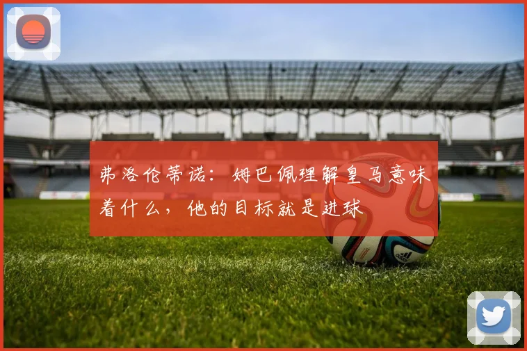 弗洛伦蒂诺：姆巴佩理解皇马意味着什么，他的目标就是进球