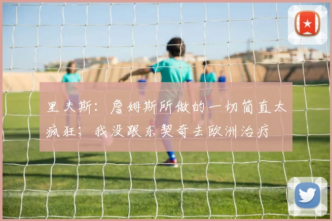 里夫斯：詹姆斯所做的一切简直太疯狂；我没跟东契奇去欧洲治疗